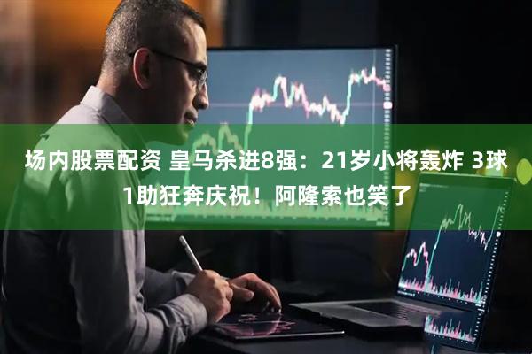 场内股票配资 皇马杀进8强：21岁小将轰炸 3球1助狂奔庆祝！阿隆索也笑了