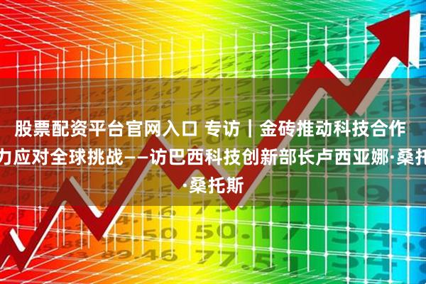 股票配资平台官网入口 专访｜金砖推动科技合作 助力应对全球挑战——访巴西科技创新部长卢西亚娜·桑托斯