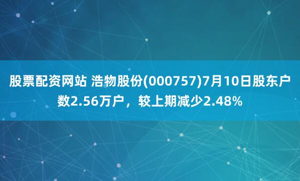 股票配资网站 浩物股份(000757)7月10日股东户数2.56万户，较上期减少2.48%