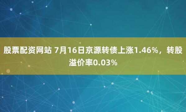 股票配资网站 7月16日京源转债上涨1.46%，转股溢价率0.03%