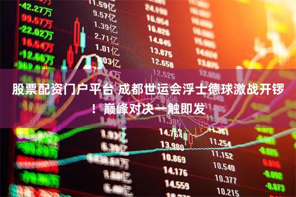 股票配资门户平台 成都世运会浮士德球激战开锣！巅峰对决一触即发