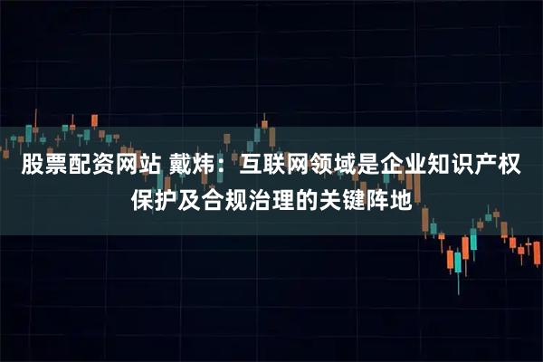 股票配资网站 戴炜：互联网领域是企业知识产权保护及合规治理的关键阵地