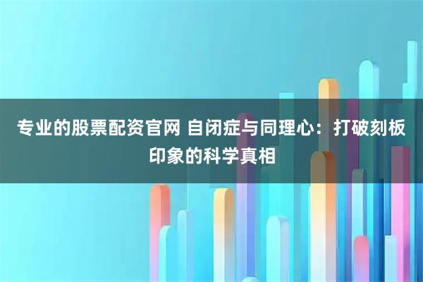 专业的股票配资官网 自闭症与同理心：打破刻板印象的科学真相