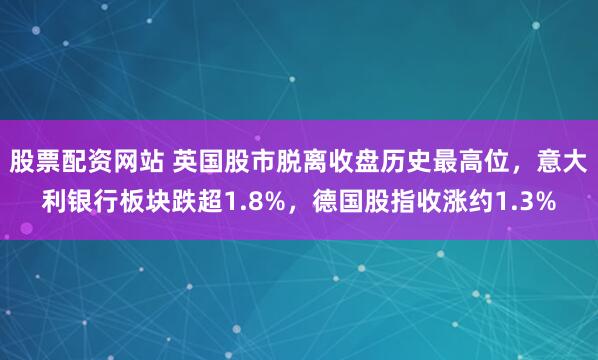 股票配资网站 英国股市脱离收盘历史最高位，意大利银行板块跌超1.8%，德国股指收涨约1.3%
