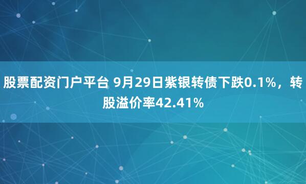 股票配资门户平台 9月29日紫银转债下跌0.1%，转股溢价率42.41%
