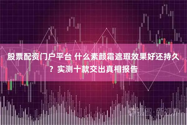 股票配资门户平台 什么素颜霜遮瑕效果好还持久？实测十款交出真相报告