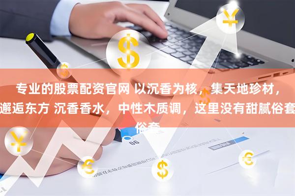 专业的股票配资官网 以沉香为核，集天地珍材，邂逅东方 沉香香水，中性木质调，这里没有甜腻俗套