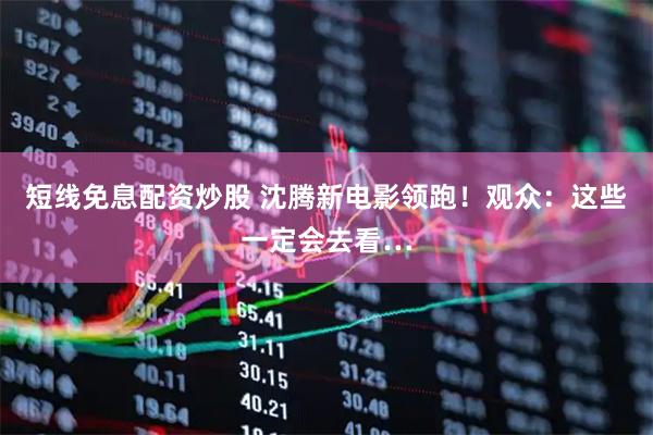 短线免息配资炒股 沈腾新电影领跑！观众：这些一定会去看…