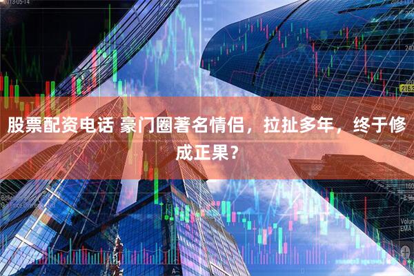 股票配资电话 豪门圈著名情侣，拉扯多年，终于修成正果？