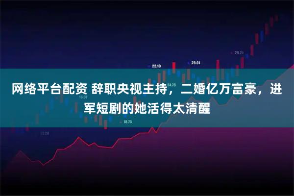 网络平台配资 辞职央视主持，二婚亿万富豪，进军短剧的她活得太清醒