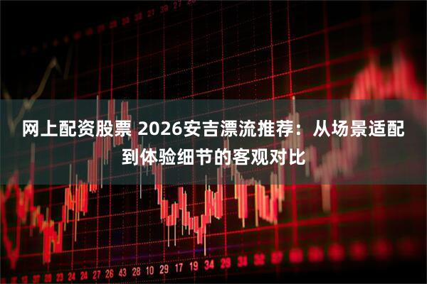 网上配资股票 2026安吉漂流推荐:从场景适配到体验细节的客观对比