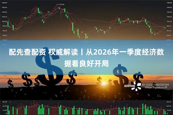 配先查配资 权威解读丨从2026年一季度经济数据看良好开局