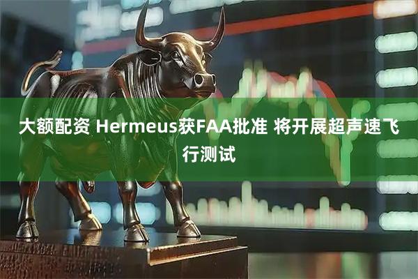大额配资 Hermeus获FAA批准 将开展超声速飞行测试