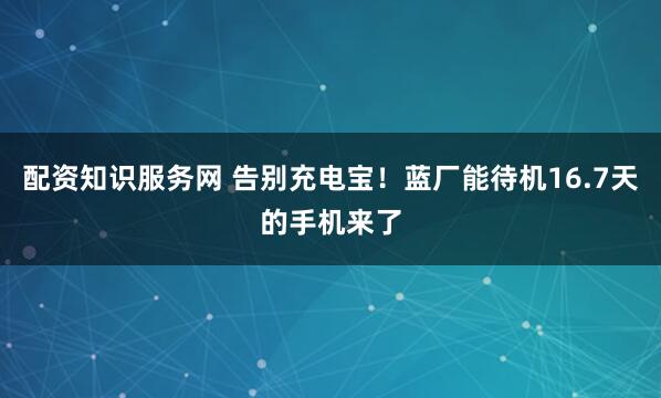 配资知识服务网 告别充电宝！蓝厂能待机16.7天的手机来了