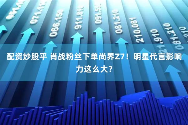 配资炒股平 肖战粉丝下单尚界Z7！明星代言影响力这么大？