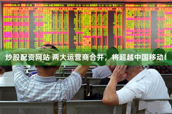 炒股配资网站 两大运营商合并，将超越中国移动！