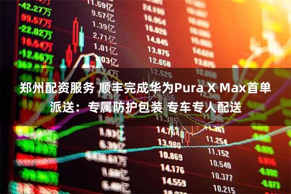郑州配资服务 顺丰完成华为Pura X Max首单派送：专属防护包装 专车专人配送